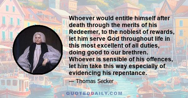 Whoever would entitle himself after death through the merits of his Redeemer, to the noblest of rewards, let him serve God throughout life in this most excellent of all duties, doing good to our brethren. Whoever is