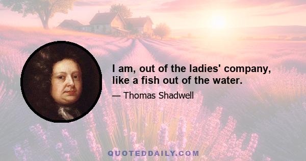 I am, out of the ladies' company, like a fish out of the water.