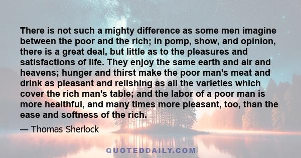 There is not such a mighty difference as some men imagine between the poor and the rich; in pomp, show, and opinion, there is a great deal, but little as to the pleasures and satisfactions of life. They enjoy the same