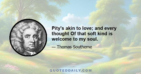 Pity's akin to love; and every thought Of that soft kind is welcome to my soul.