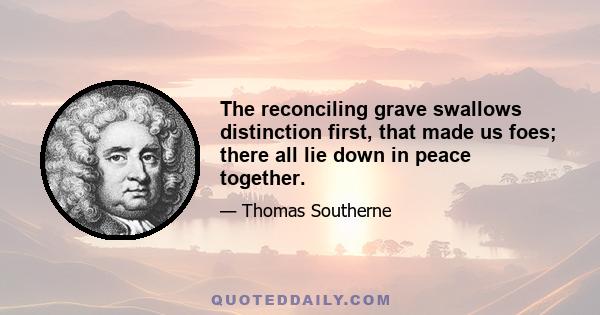 The reconciling grave swallows distinction first, that made us foes; there all lie down in peace together.