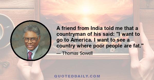 A friend from India told me that a countryman of his said: I want to go to America. I want to see a country where poor people are fat.