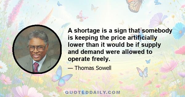 A shortage is a sign that somebody is keeping the price artificially lower than it would be if supply and demand were allowed to operate freely.