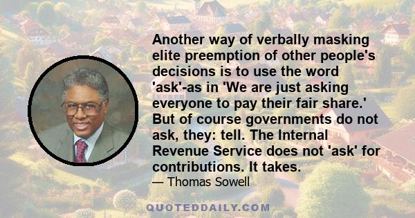 Another way of verbally masking elite preemption of other people's decisions is to use the word 'ask'-as in 'We are just asking everyone to pay their fair share.' But of course governments do not ask, they: tell. The