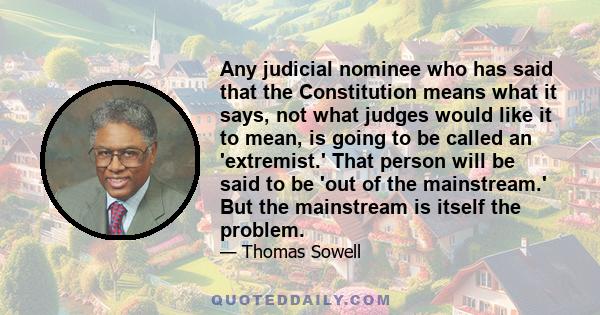 Any judicial nominee who has said that the Constitution means what it says, not what judges would like it to mean, is going to be called an 'extremist.' That person will be said to be 'out of the mainstream.' But the