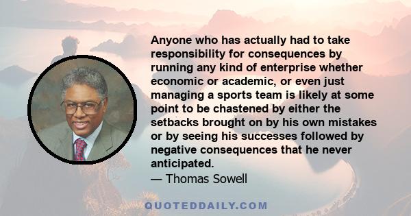 Anyone who has actually had to take responsibility for consequences by running any kind of enterprise whether economic or academic, or even just managing a sports team is likely at some point to be chastened by either