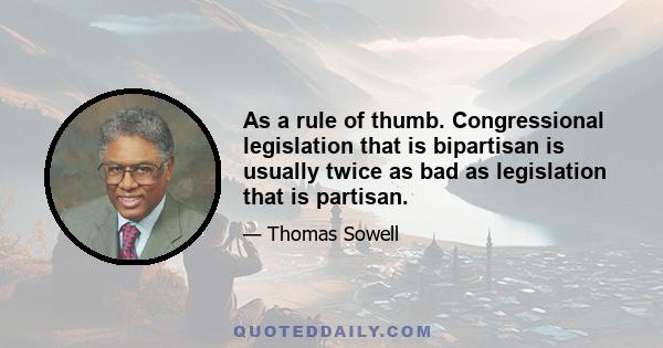 As a rule of thumb. Congressional legislation that is bipartisan is usually twice as bad as legislation that is partisan.