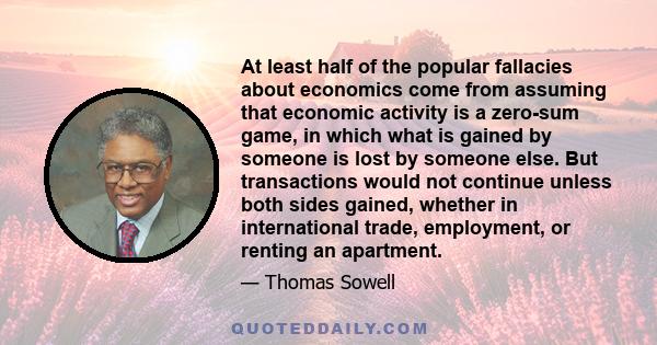 At least half of the popular fallacies about economics come from assuming that economic activity is a zero-sum game, in which what is gained by someone is lost by someone else. But transactions would not continue unless 