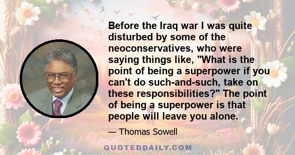 Before the Iraq war I was quite disturbed by some of the neoconservatives, who were saying things like, What is the point of being a superpower if you can't do such-and-such, take on these responsibilities? The point of 