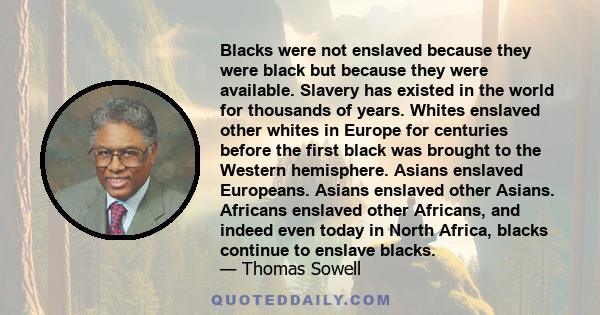 Blacks were not enslaved because they were black but because they were available. Slavery has existed in the world for thousands of years. Whites enslaved other whites in Europe for centuries before the first black was