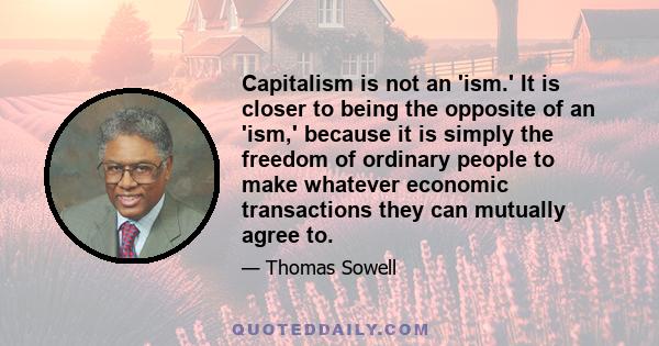 Capitalism is not an 'ism.' It is closer to being the opposite of an 'ism,' because it is simply the freedom of ordinary people to make whatever economic transactions they can mutually agree to.