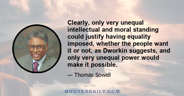 Clearly, only very unequal intellectual and moral standing could justify having equality imposed, whether the people want it or not, as Dworkin suggests, and only very unequal power would make it possible.