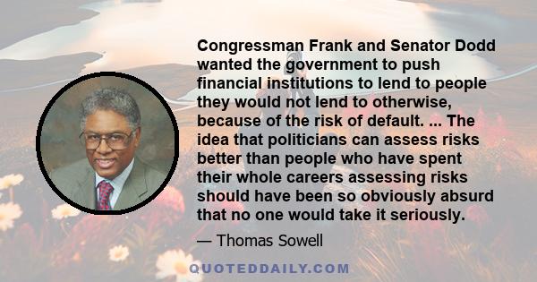 Congressman Frank and Senator Dodd wanted the government to push financial institutions to lend to people they would not lend to otherwise, because of the risk of default. ... The idea that politicians can assess risks