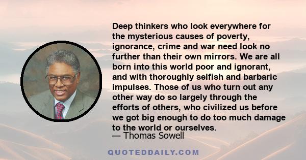 Deep thinkers who look everywhere for the mysterious causes of poverty, ignorance, crime and war need look no further than their own mirrors. We are all born into this world poor and ignorant, and with thoroughly