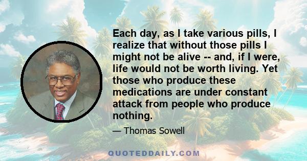 Each day, as I take various pills, I realize that without those pills I might not be alive -- and, if I were, life would not be worth living. Yet those who produce these medications are under constant attack from people 