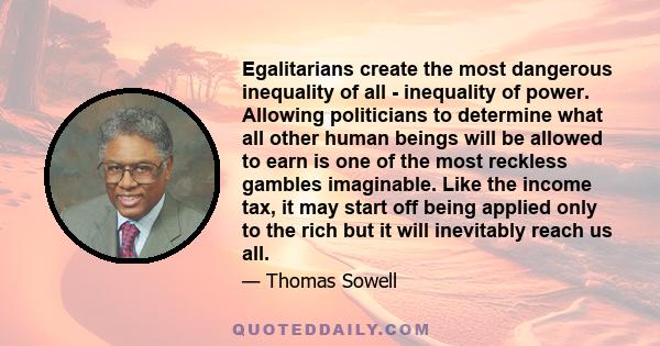 Egalitarians create the most dangerous inequality of all - inequality of power. Allowing politicians to determine what all other human beings will be allowed to earn is one of the most reckless gambles imaginable. Like