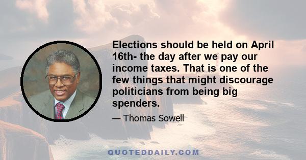 Elections should be held on April 16th- the day after we pay our income taxes. That is one of the few things that might discourage politicians from being big spenders.