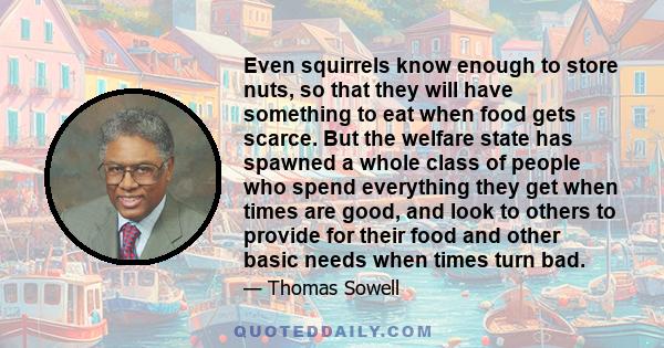 Even squirrels know enough to store nuts, so that they will have something to eat when food gets scarce. But the welfare state has spawned a whole class of people who spend everything they get when times are good, and