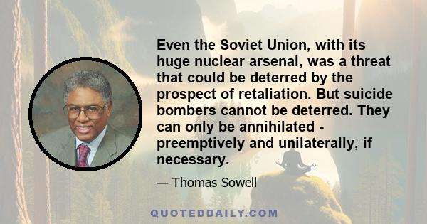 Even the Soviet Union, with its huge nuclear arsenal, was a threat that could be deterred by the prospect of retaliation. But suicide bombers cannot be deterred. They can only be annihilated - preemptively and