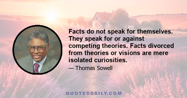 Facts do not speak for themselves. They speak for or against competing theories. Facts divorced from theories or visions are mere isolated curiosities.