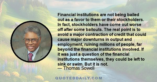 Financial institutions are not being bailed out as a favor to them or their stockholders. In fact, stockholders have come out worse off after some bailouts. The real point is to avoid a major contraction of credit that