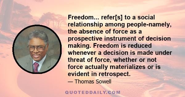 Freedom... refer[s] to a social relationship among people-namely, the absence of force as a prospective instrument of decision making. Freedom is reduced whenever a decision is made under threat of force, whether or not 