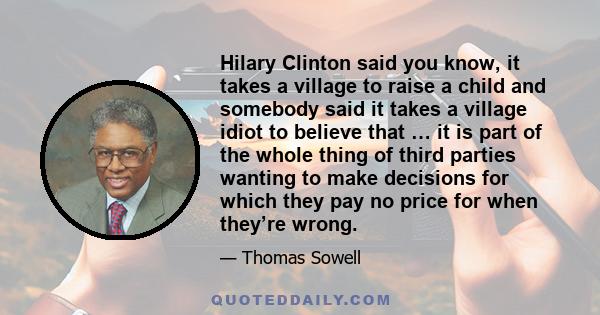 Hilary Clinton said you know, it takes a village to raise a child and somebody said it takes a village idiot to believe that … it is part of the whole thing of third parties wanting to make decisions for which they pay