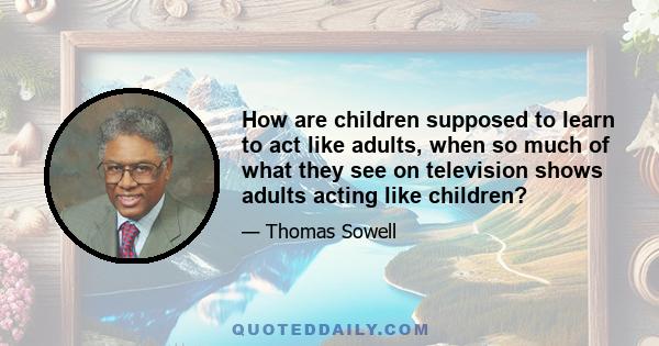 How are children supposed to learn to act like adults, when so much of what they see on television shows adults acting like children?