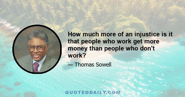 How much more of an injustice is it that people who work get more money than people who don't work?