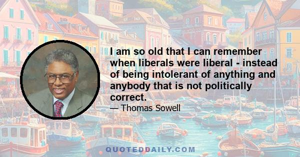 I am so old that I can remember when liberals were liberal - instead of being intolerant of anything and anybody that is not politically correct.