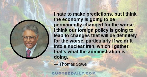 I hate to make predictions, but I think the economy is going to be permanently changed for the worse. I think our foreign policy is going to lead to changes that will be definitely for the worse, particularly if we