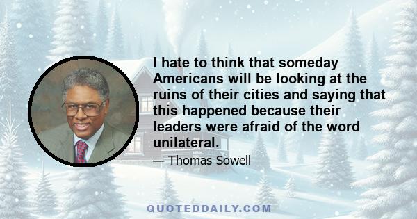 I hate to think that someday Americans will be looking at the ruins of their cities and saying that this happened because their leaders were afraid of the word unilateral.