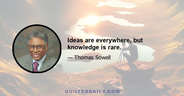 Ideas are everywhere, but knowledge is rare.