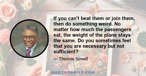 If you can't beat them or join them, then do something weird. No matter how much the passengers eat, the weight of the plane stays the same. Do you sometimes feel that you are necessary but not sufficient?