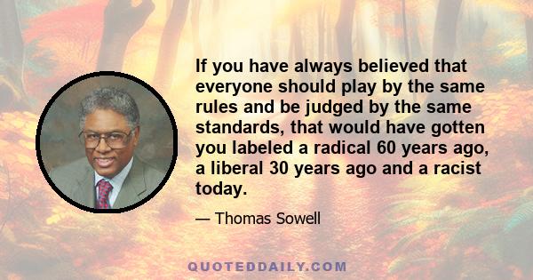 If you have always believed that everyone should play by the same rules and be judged by the same standards, that would have gotten you labeled a radical 60 years ago, a liberal 30 years ago and a racist today.