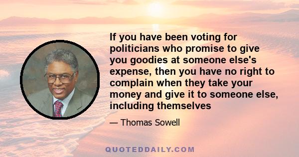 If you have been voting for politicians who promise to give you goodies at someone else's expense, then you have no right to complain when they take your money and give it to someone else, including themselves