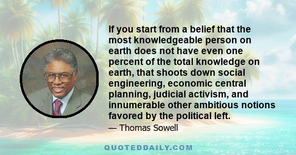 If you start from a belief that the most knowledgeable person on earth does not have even one percent of the total knowledge on earth, that shoots down social engineering, economic central planning, judicial activism,