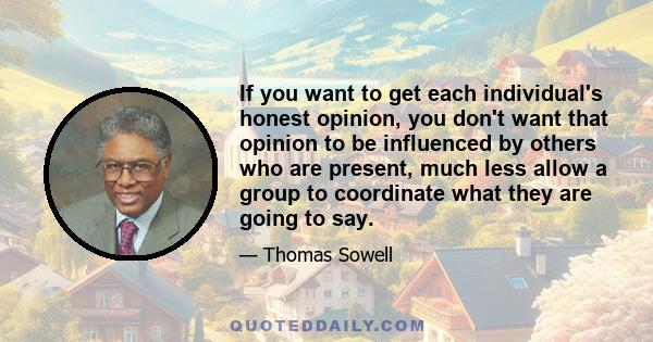 If you want to get each individual's honest opinion, you don't want that opinion to be influenced by others who are present, much less allow a group to coordinate what they are going to say.