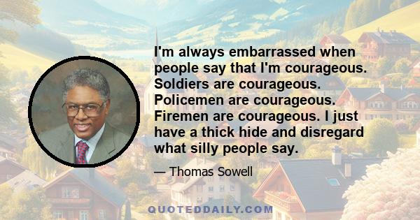 I'm always embarrassed when people say that I'm courageous. Soldiers are courageous. Policemen are courageous. Firemen are courageous. I just have a thick hide and disregard what silly people say.