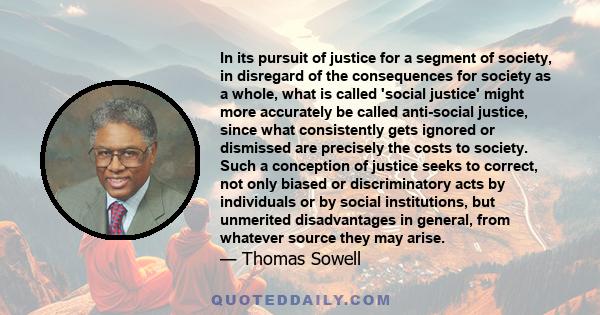 In its pursuit of justice for a segment of society, in disregard of the consequences for society as a whole, what is called 'social justice' might more accurately be called anti-social justice, since what consistently