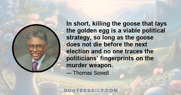 In short, killing the goose that lays the golden egg is a viable political strategy, so long as the goose does not die before the next election and no one traces the politicians’ fingerprints on the murder weapon.