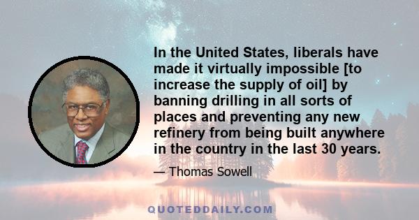 In the United States, liberals have made it virtually impossible [to increase the supply of oil] by banning drilling in all sorts of places and preventing any new refinery from being built anywhere in the country in the 