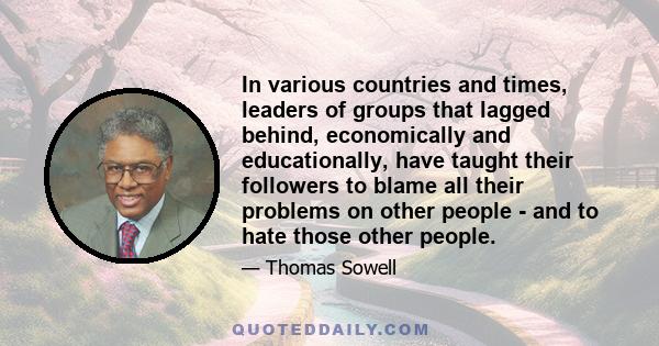 In various countries and times, leaders of groups that lagged behind, economically and educationally, have taught their followers to blame all their problems on other people - and to hate those other people.