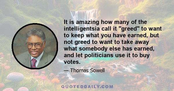 It is amazing how many of the intelligentsia call it greed to want to keep what you have earned, but not greed to want to take away what somebody else has earned, and let politicians use it to buy votes.