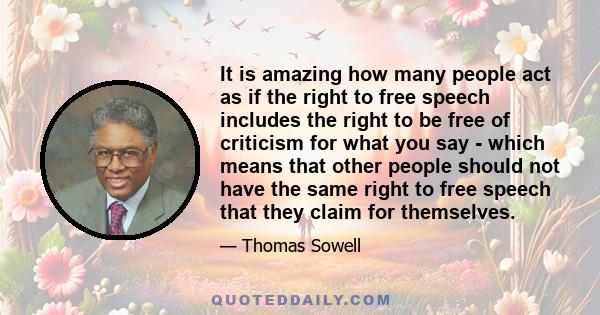 It is amazing how many people act as if the right to free speech includes the right to be free of criticism for what you say - which means that other people should not have the same right to free speech that they claim