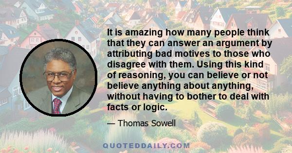 It is amazing how many people think that they can answer an argument by attributing bad motives to those who disagree with them. Using this kind of reasoning, you can believe or not believe anything about anything,