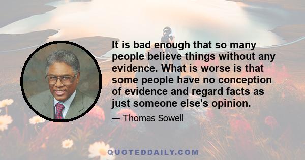 It is bad enough that so many people believe things without any evidence. What is worse is that some people have no conception of evidence and regard facts as just someone else's opinion.