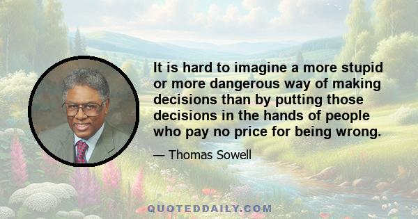 It is hard to imagine a more stupid or more dangerous way of making decisions than by putting those decisions in the hands of people who pay no price for being wrong.