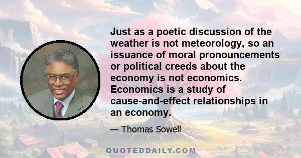 Just as a poetic discussion of the weather is not meteorology, so an issuance of moral pronouncements or political creeds about the economy is not economics. Economics is a study of cause-and-effect relationships in an