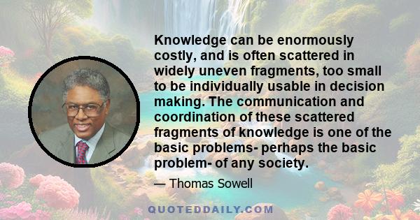 Knowledge can be enormously costly, and is often scattered in widely uneven fragments, too small to be individually usable in decision making. The communication and coordination of these scattered fragments of knowledge 